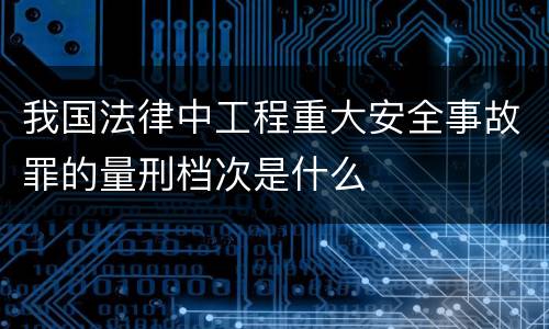 我国法律中工程重大安全事故罪的量刑档次是什么