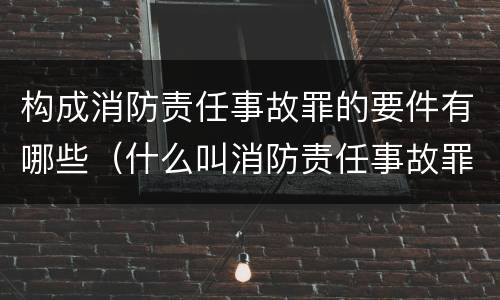 构成消防责任事故罪的要件有哪些（什么叫消防责任事故罪）