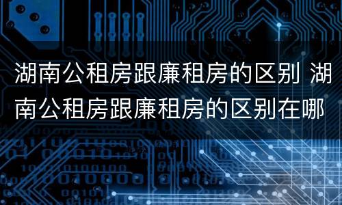 湖南公租房跟廉租房的区别 湖南公租房跟廉租房的区别在哪里
