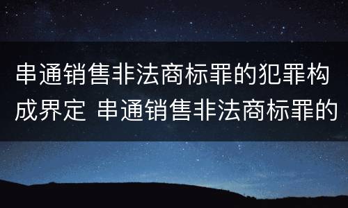 串通销售非法商标罪的犯罪构成界定 串通销售非法商标罪的犯罪构成界定为