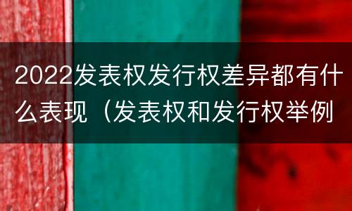 2022发表权发行权差异都有什么表现（发表权和发行权举例）