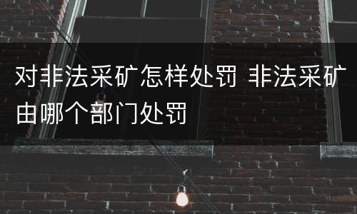 对非法采矿怎样处罚 非法采矿由哪个部门处罚