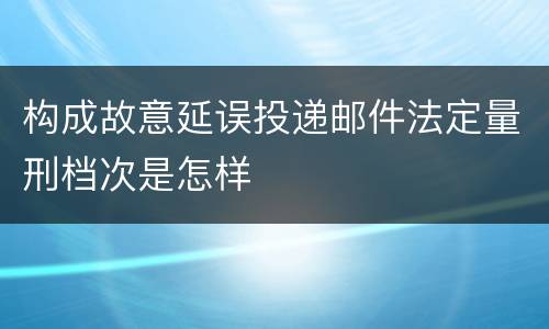 构成故意延误投递邮件法定量刑档次是怎样