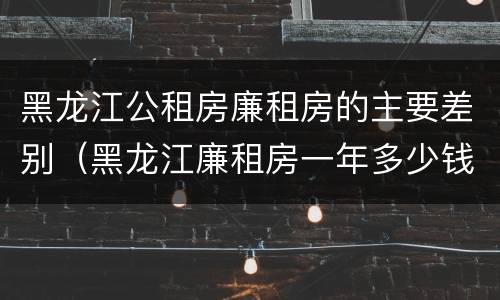 黑龙江公租房廉租房的主要差别（黑龙江廉租房一年多少钱）