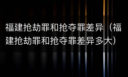 福建抢劫罪和抢夺罪差异（福建抢劫罪和抢夺罪差异多大）
