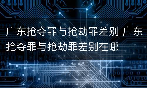 广东抢夺罪与抢劫罪差别 广东抢夺罪与抢劫罪差别在哪