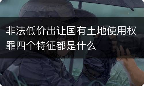 非法低价出让国有土地使用权罪四个特征都是什么