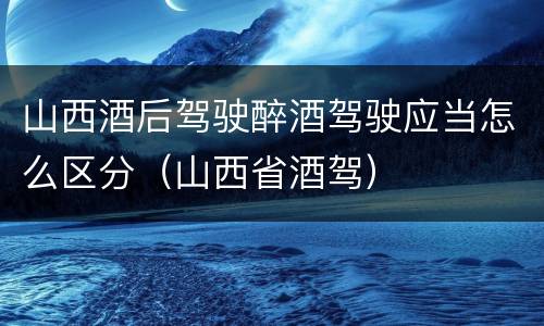 山西酒后驾驶醉酒驾驶应当怎么区分（山西省酒驾）