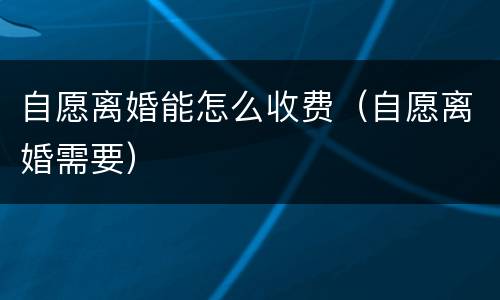 自愿离婚能怎么收费(自愿离婚需要)