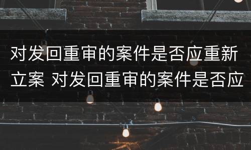 对发回重审的案件是否应重新立案 对发回重审的案件是否应重新立案审理