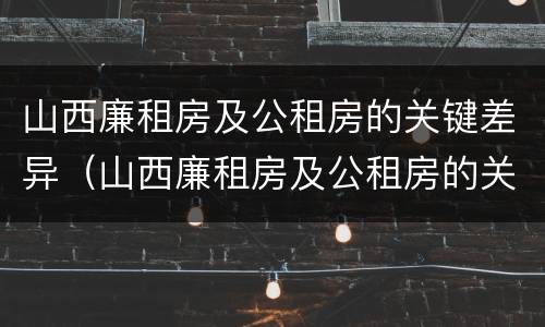 山西廉租房及公租房的关键差异（山西廉租房及公租房的关键差异有哪些）