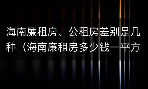 海南廉租房、公租房差别是几种（海南廉租房多少钱一平方）