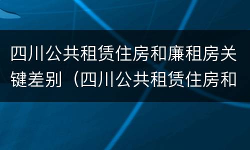 四川公共租赁住房和廉租房关键差别（四川公共租赁住房和廉租房关键差别在哪）