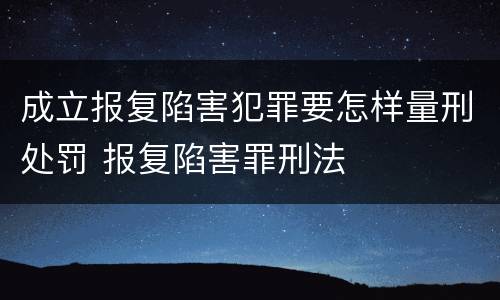 成立报复陷害犯罪要怎样量刑处罚 报复陷害罪刑法