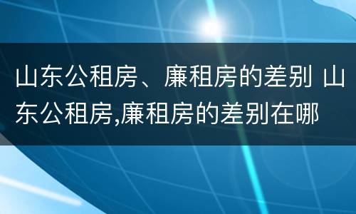 山东公租房、廉租房的差别 山东公租房,廉租房的差别在哪