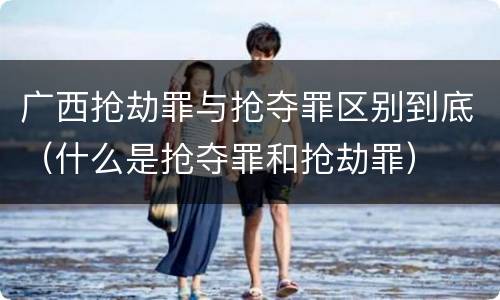 广西抢劫罪与抢夺罪区别到底（什么是抢夺罪和抢劫罪）