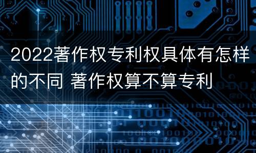 2022著作权专利权具体有怎样的不同 著作权算不算专利
