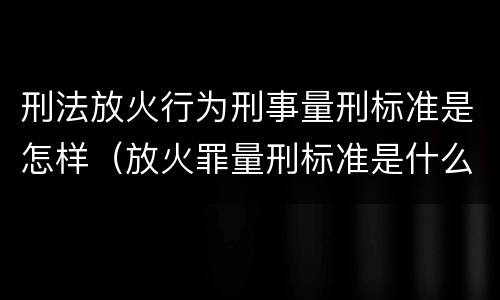 刑法放火行为刑事量刑标准是怎样（放火罪量刑标准是什么）