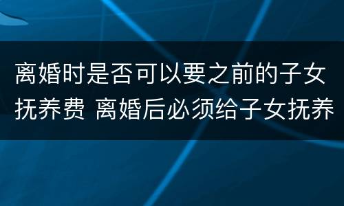 离婚时是否可以要之前的子女抚养费 离婚后必须给子女抚养费吗