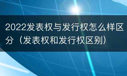 2022发表权与发行权怎么样区分（发表权和发行权区别）
