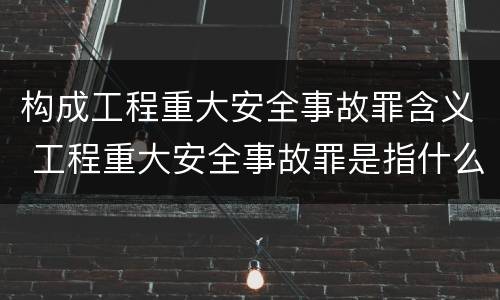 构成工程重大安全事故罪含义 工程重大安全事故罪是指什么