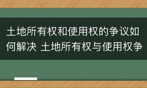 土地所有权和使用权的争议如何解决 土地所有权与使用权争议处理