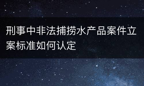 刑事中非法捕捞水产品案件立案标准如何认定