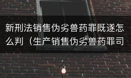 新刑法销售伪劣兽药罪既遂怎么判（生产销售伪劣兽药罪司法解释）