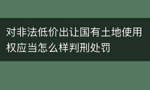 对非法低价出让国有土地使用权应当怎么样判刑处罚
