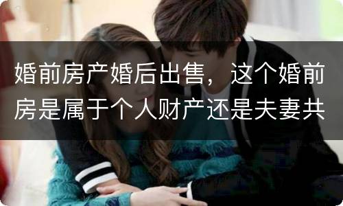 婚前房产婚后出售，这个婚前房是属于个人财产还是夫妻共同财产