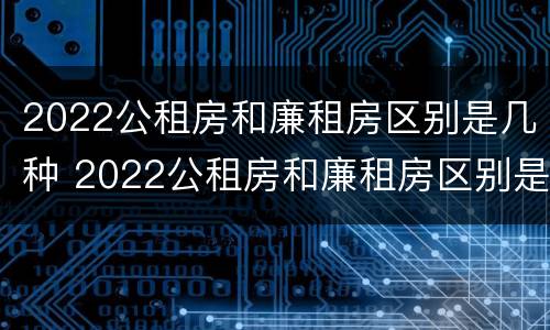 2022公租房和廉租房区别是几种 2022公租房和廉租房区别是几种吗