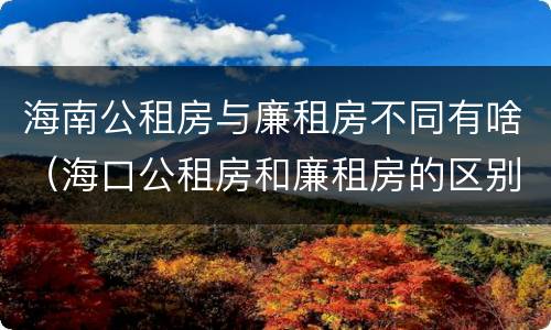 海南公租房与廉租房不同有啥（海口公租房和廉租房的区别）