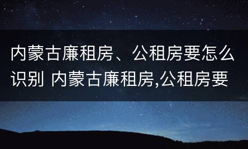 内蒙古廉租房、公租房要怎么识别 内蒙古廉租房,公租房要怎么识别房源