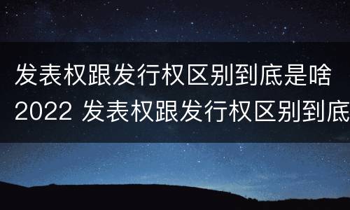 发表权跟发行权区别到底是啥2022 发表权跟发行权区别到底是啥2022年的