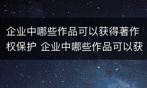 企业中哪些作品可以获得著作权保护 企业中哪些作品可以获得著作权保护权利
