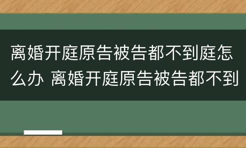 离婚开庭原告被告都不到庭怎么办 离婚开庭原告被告都不到庭怎么办呢