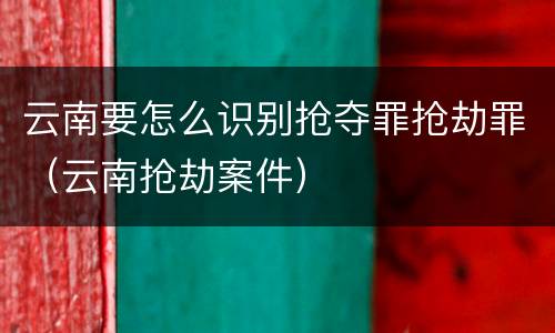 云南要怎么识别抢夺罪抢劫罪（云南抢劫案件）