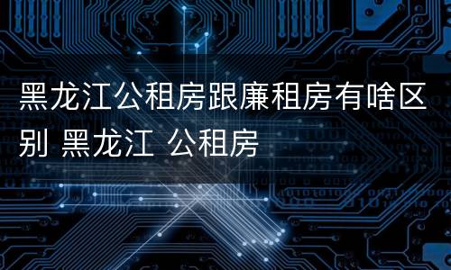 黑龙江公租房跟廉租房有啥区别 黑龙江 公租房