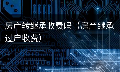 房产转继承收费吗（房产继承过户收费）