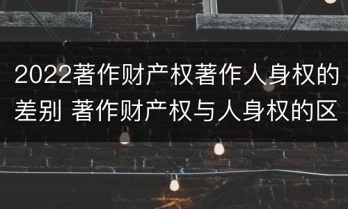 2022著作财产权著作人身权的差别 著作财产权与人身权的区别