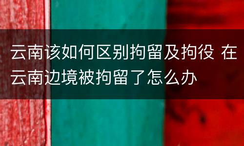 云南该如何区别拘留及拘役 在云南边境被拘留了怎么办
