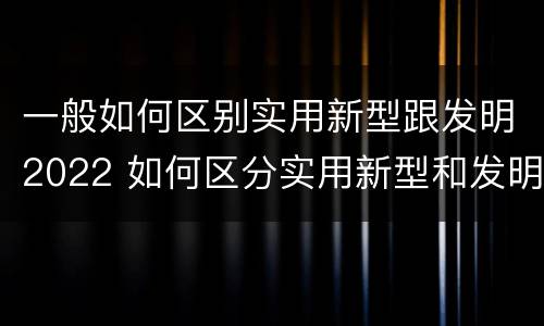 一般如何区别实用新型跟发明2022 如何区分实用新型和发明专利
