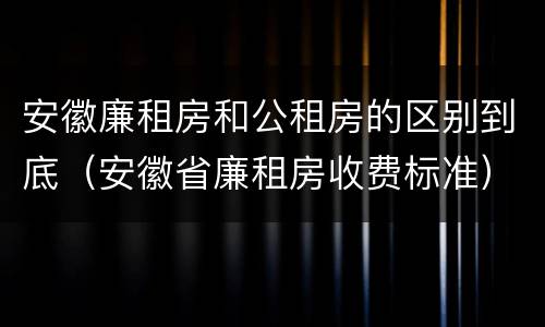 安徽廉租房和公租房的区别到底（安徽省廉租房收费标准）