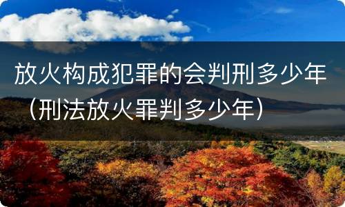 放火构成犯罪的会判刑多少年（刑法放火罪判多少年）