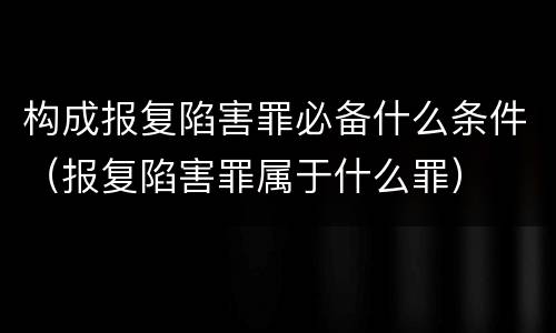 构成报复陷害罪必备什么条件（报复陷害罪属于什么罪）