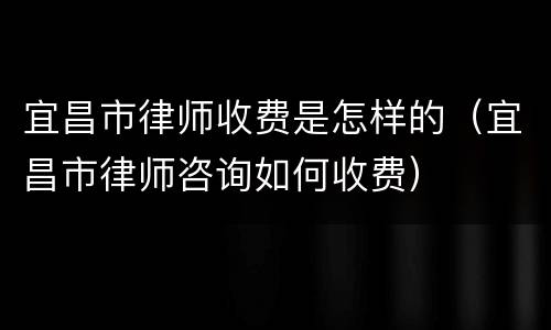 宜昌市律师收费是怎样的（宜昌市律师咨询如何收费）
