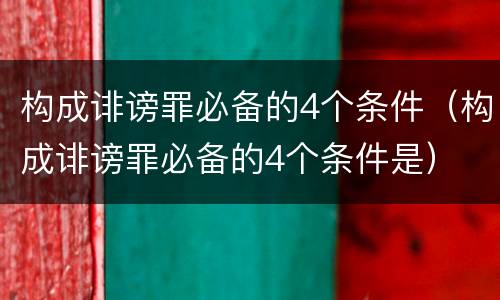 构成诽谤罪必备的4个条件(构成诽谤罪必备的4个条件是)