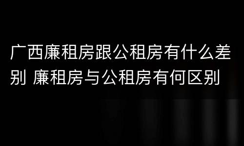 广西廉租房跟公租房有什么差别 廉租房与公租房有何区别