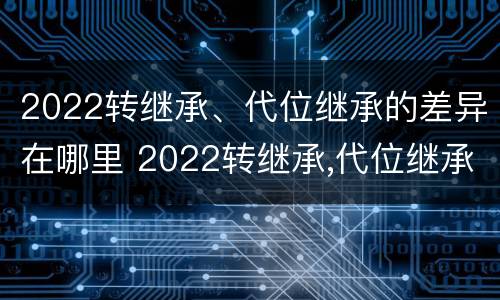 2022转继承、代位继承的差异在哪里 2022转继承,代位继承的差异在哪里可以查到