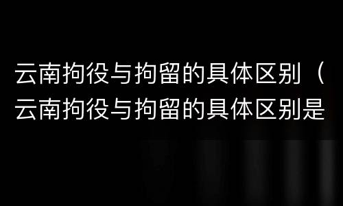 云南拘役与拘留的具体区别（云南拘役与拘留的具体区别是什么）